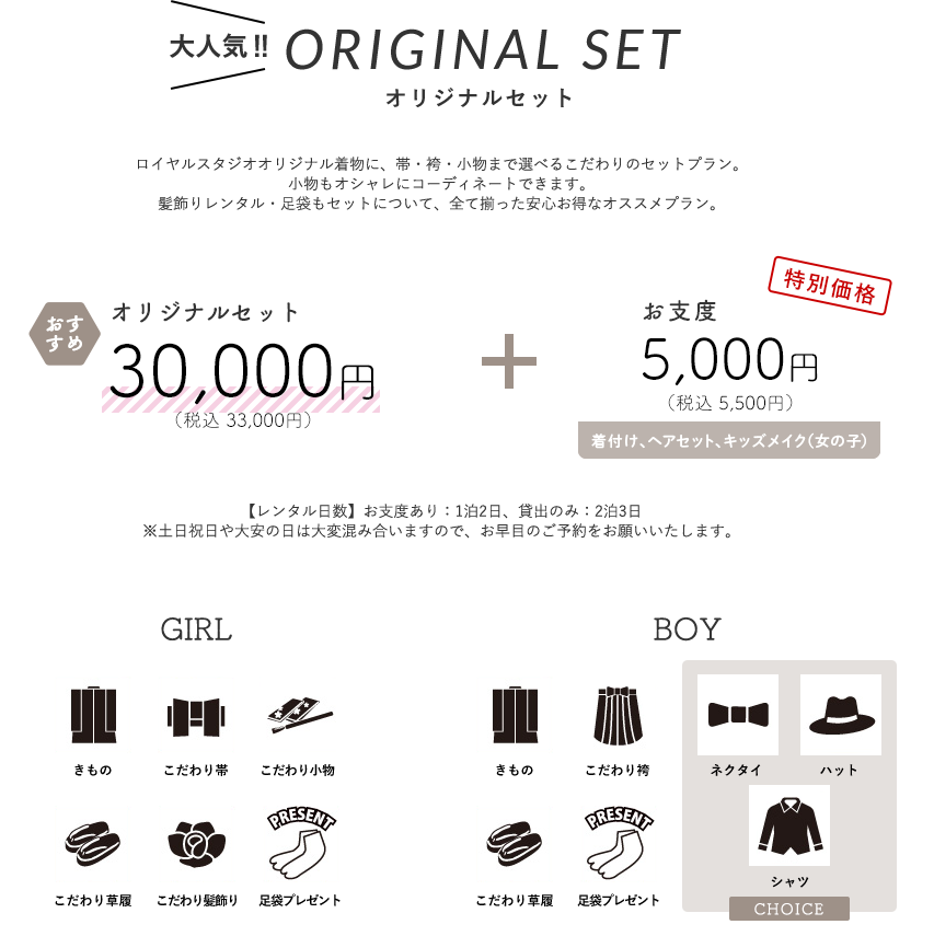 【大人気オリジナルセット】ロイヤルスタジオオリジナル着物に、帯・袴・小物まで選べるこだわりのセットプラン。 小物もオシャレにコーディネートできます。 髪飾りレンタル・足袋もセットについて、全て揃った安心お得なオススメプラン。オリジナルセット30,000円（税込 33,000円）+ お支度 5,000円（税込 5,500円）(着付け、ヘアセット、メイク（女の子）)【レンタル日数】お支度あり：1泊2日、貸出のみ：2泊3日※土日祝日や大安の日は大変混み合いますので、お早目のご予約をお願いいたします。
