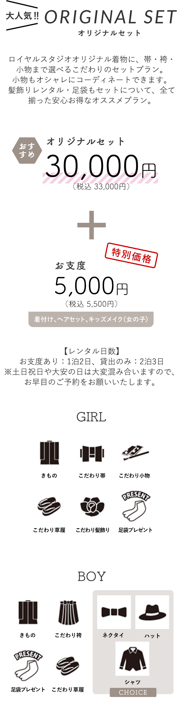 【大人気オリジナルセット】ロイヤルスタジオオリジナル着物に、帯・袴・小物まで選べるこだわりのセットプラン。 小物もオシャレにコーディネートできます。 髪飾りレンタル・足袋もセットについて、全て揃った安心お得なオススメプラン。オリジナルセット30,000円（税込 33,000円）+ お支度 5,000円（税込 5,500円）(着付け、ヘアセット、メイク（女の子）)【レンタル日数】お支度あり：1泊2日、貸出のみ：2泊3日※土日祝日や大安の日は大変混み合いますので、お早目のご予約をお願いいたします。