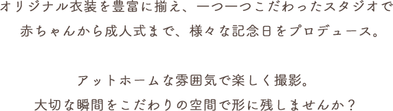 オリジナル衣装を豊富に揃え、一つ一つこだわったスタジオで赤ちゃんから成人式まで、様々な記念日をプロデュース。アットホームな雰囲気で楽しく撮影。大切な瞬間をこだわりの空間で形に残しませんか？