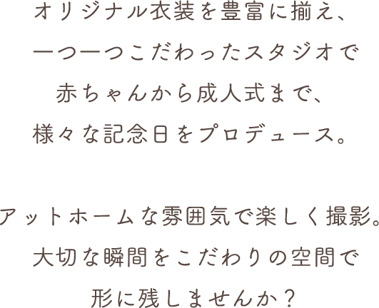 オリジナル衣装を豊富に揃え、一つ一つこだわったスタジオで赤ちゃんから成人式まで、様々な記念日をプロデュース。アットホームな雰囲気で楽しく撮影。大切な瞬間をこだわりの空間で形に残しませんか？
